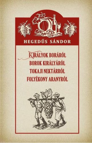 Hegedűs Sándor - Királyok boráról Borok királyáról Tokaji nektárról Folyékony aranyról